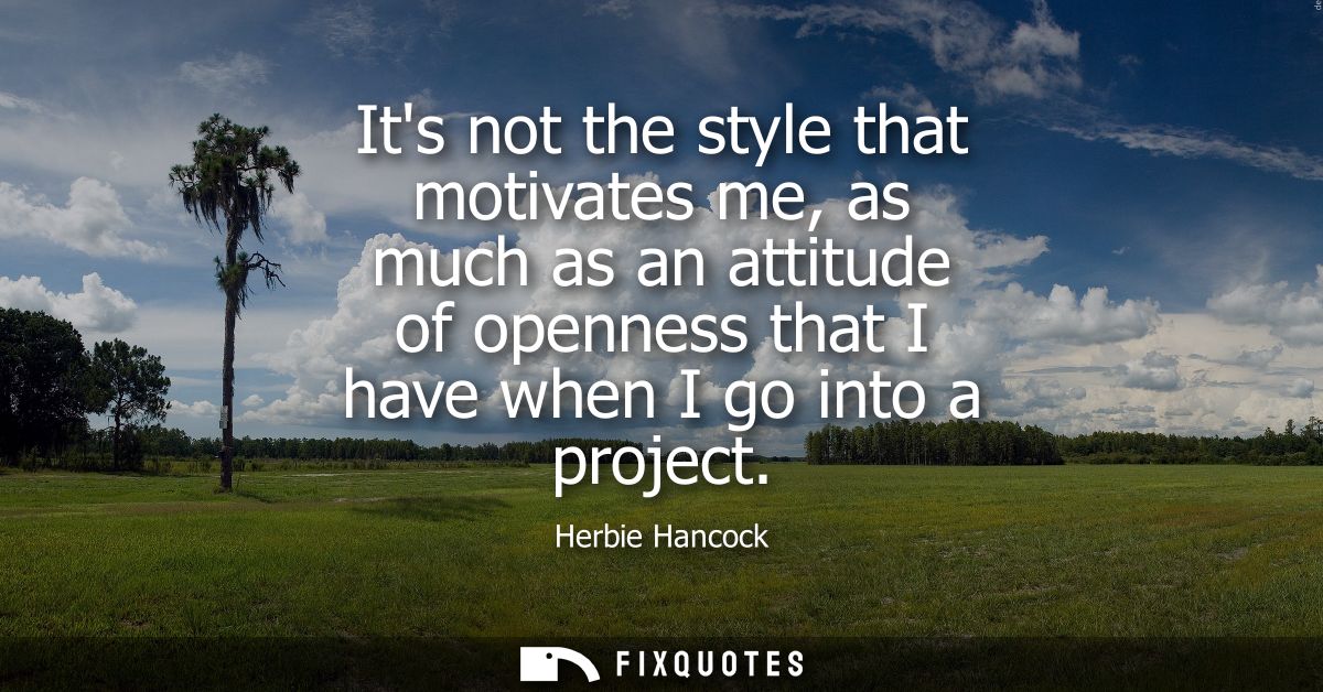 Its not the style that motivates me, as much as an attitude of openness that I have when I go into a project