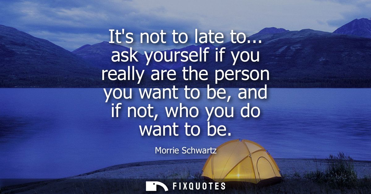 Its not to late to... ask yourself if you really are the person you want to be, and if not, who you do want to be