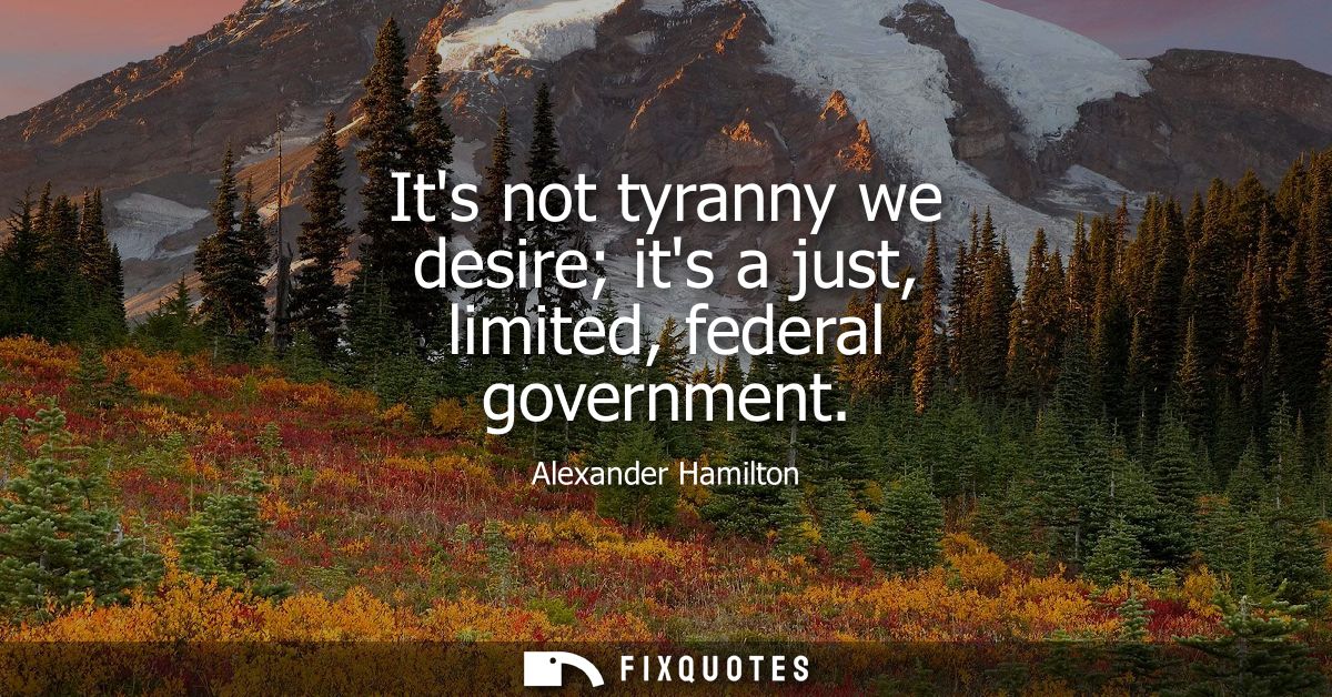 Its not tyranny we desire its a just, limited, federal government