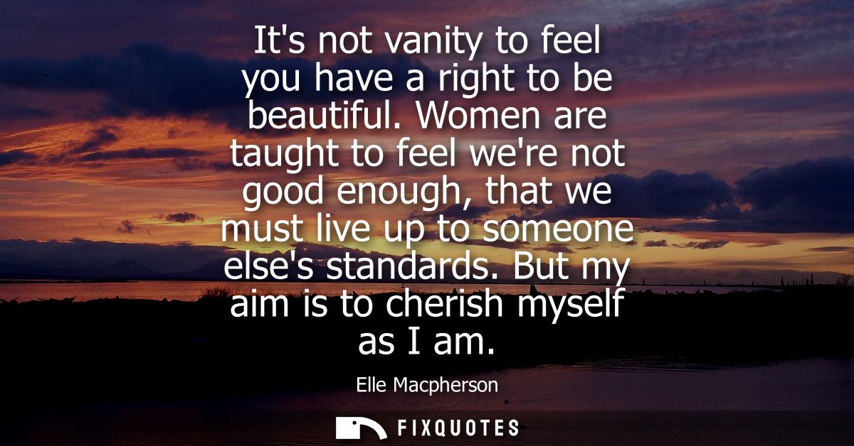 Its not vanity to feel you have a right to be beautiful. Women are taught to feel were not good enough, that we must liv
