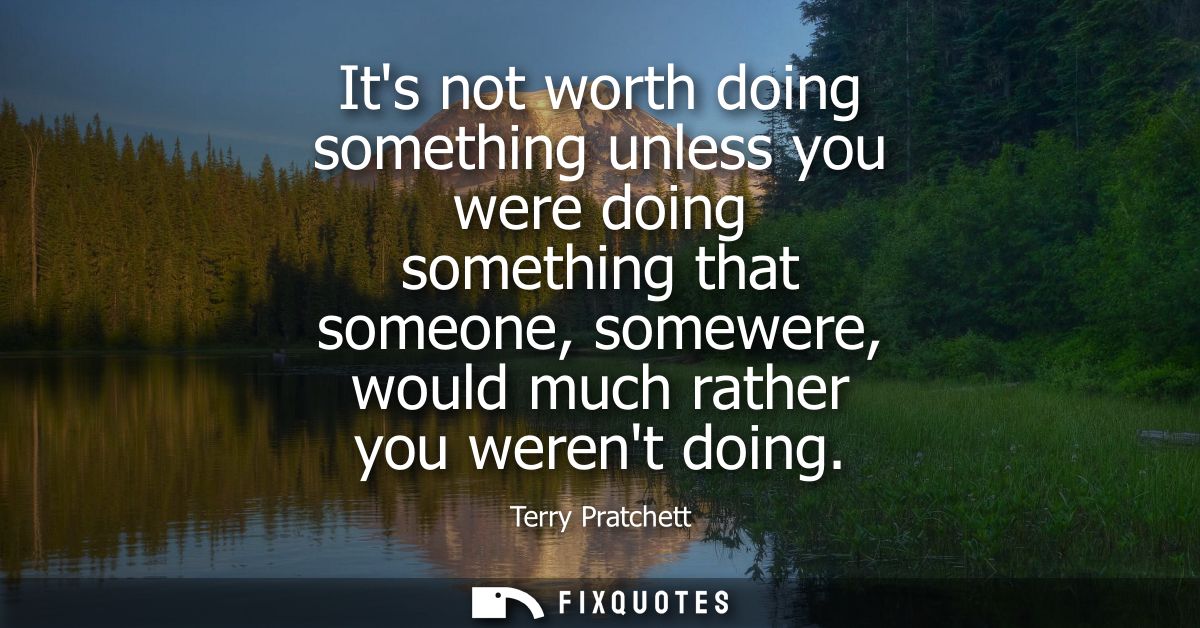 Its not worth doing something unless you were doing something that someone, somewere, would much rather you werent doing