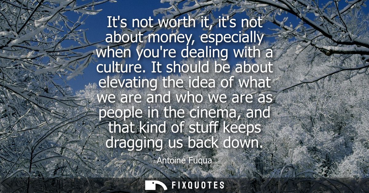 Its not worth it, its not about money, especially when youre dealing with a culture. It should be about elevating the id