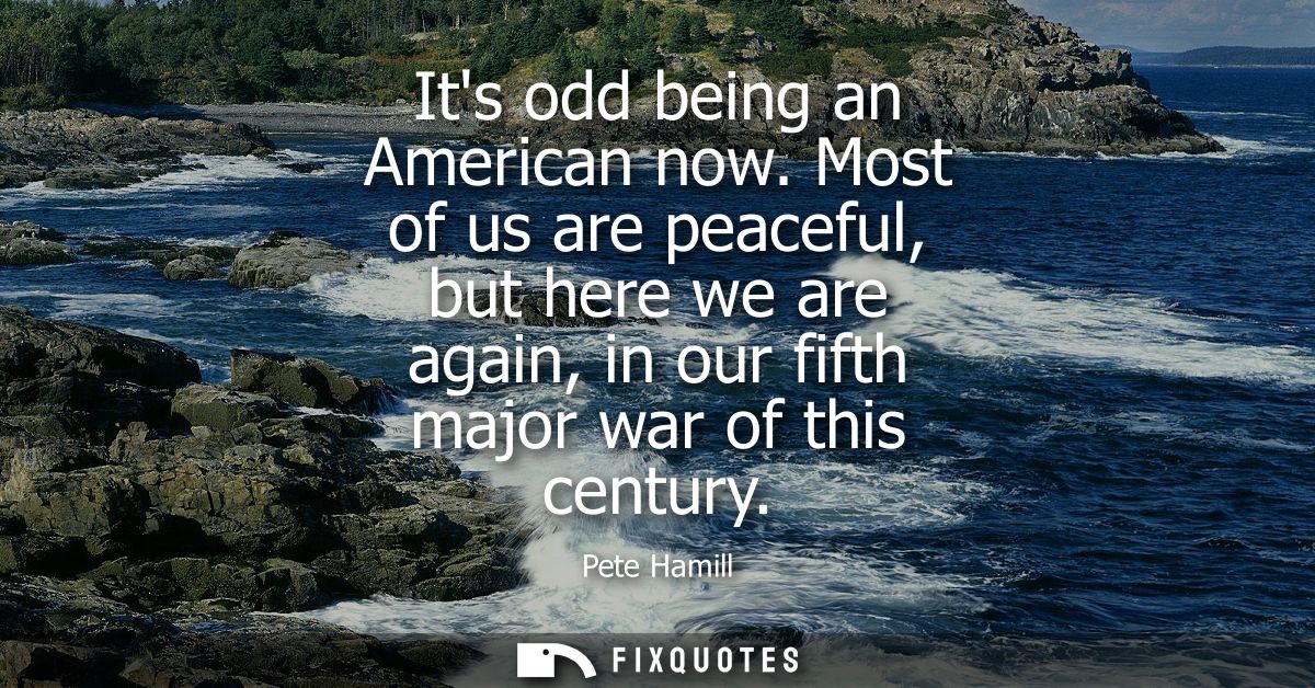 Its odd being an American now. Most of us are peaceful, but here we are again, in our fifth major war of this century