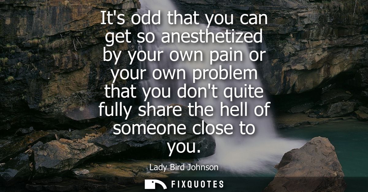 Its odd that you can get so anesthetized by your own pain or your own problem that you dont quite fully share the hell o
