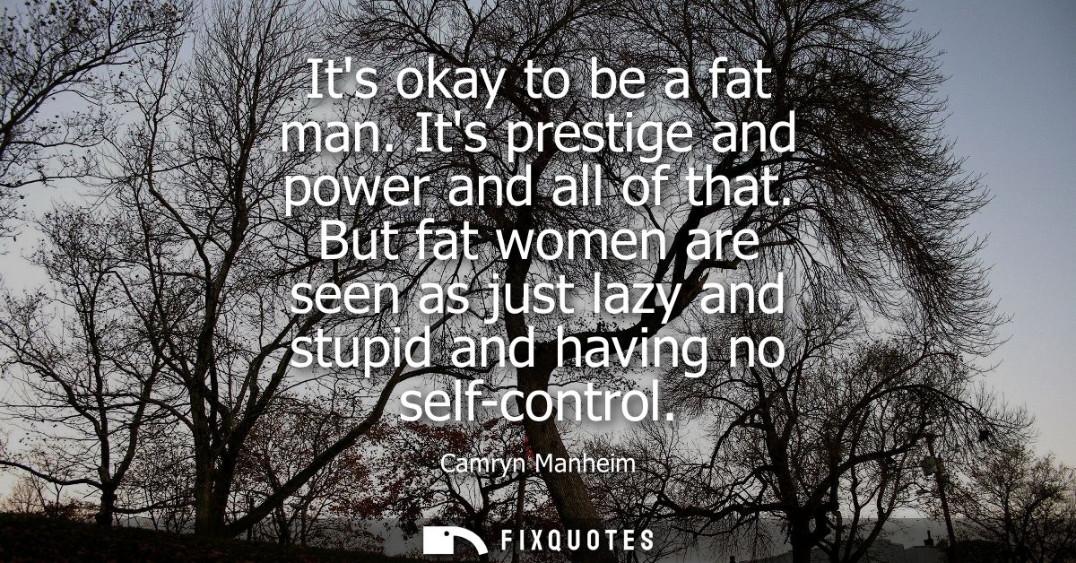 Its okay to be a fat man. Its prestige and power and all of that. But fat women are seen as just lazy and stupid and hav
