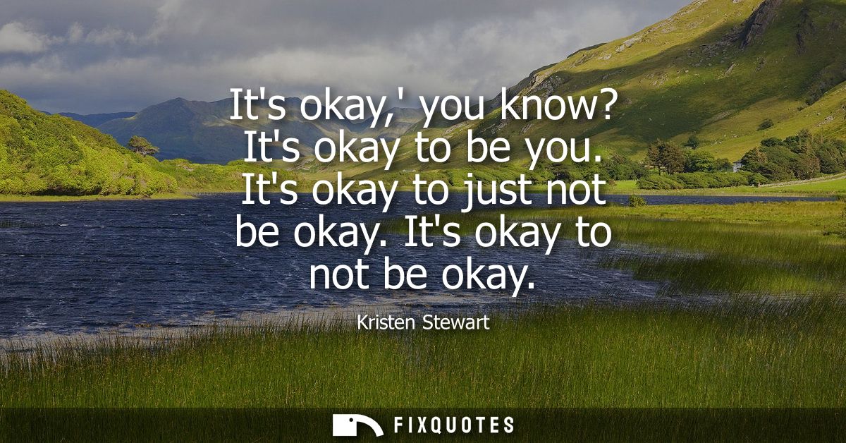 Its okay, you know? Its okay to be you. Its okay to just not be okay. Its okay to not be okay