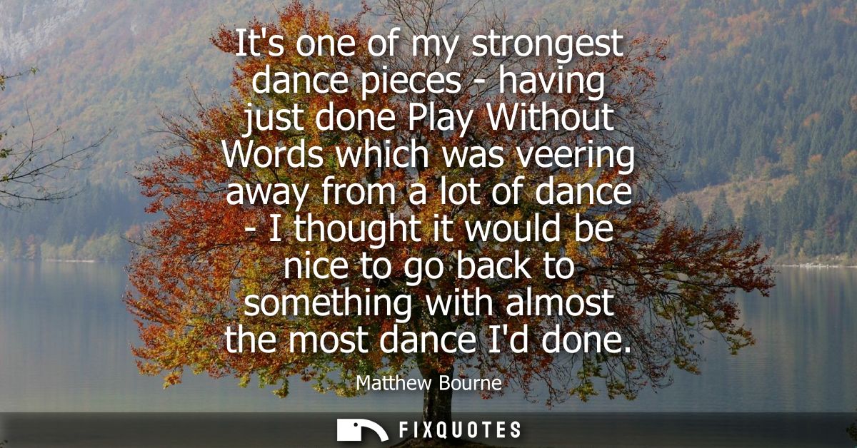 Its one of my strongest dance pieces - having just done Play Without Words which was veering away from a lot of dance - 