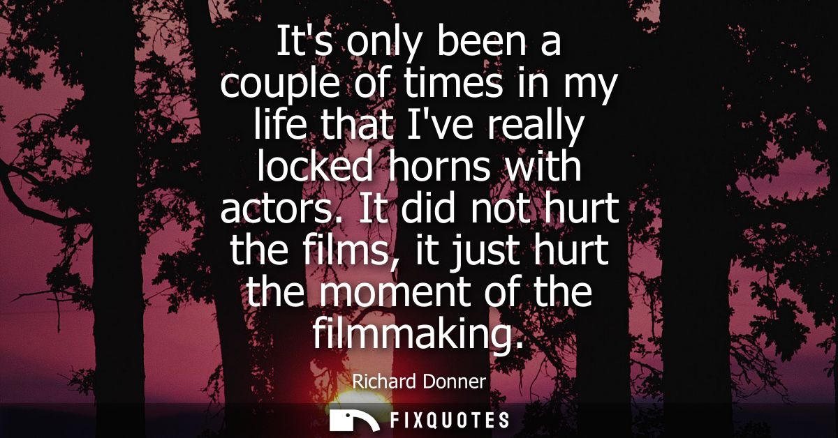 Its only been a couple of times in my life that Ive really locked horns with actors. It did not hurt the films, it just 