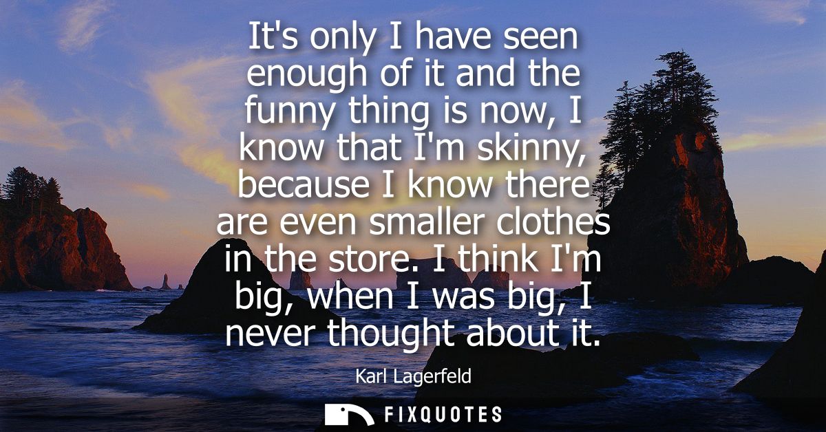 Its only I have seen enough of it and the funny thing is now, I know that Im skinny, because I know there are even small