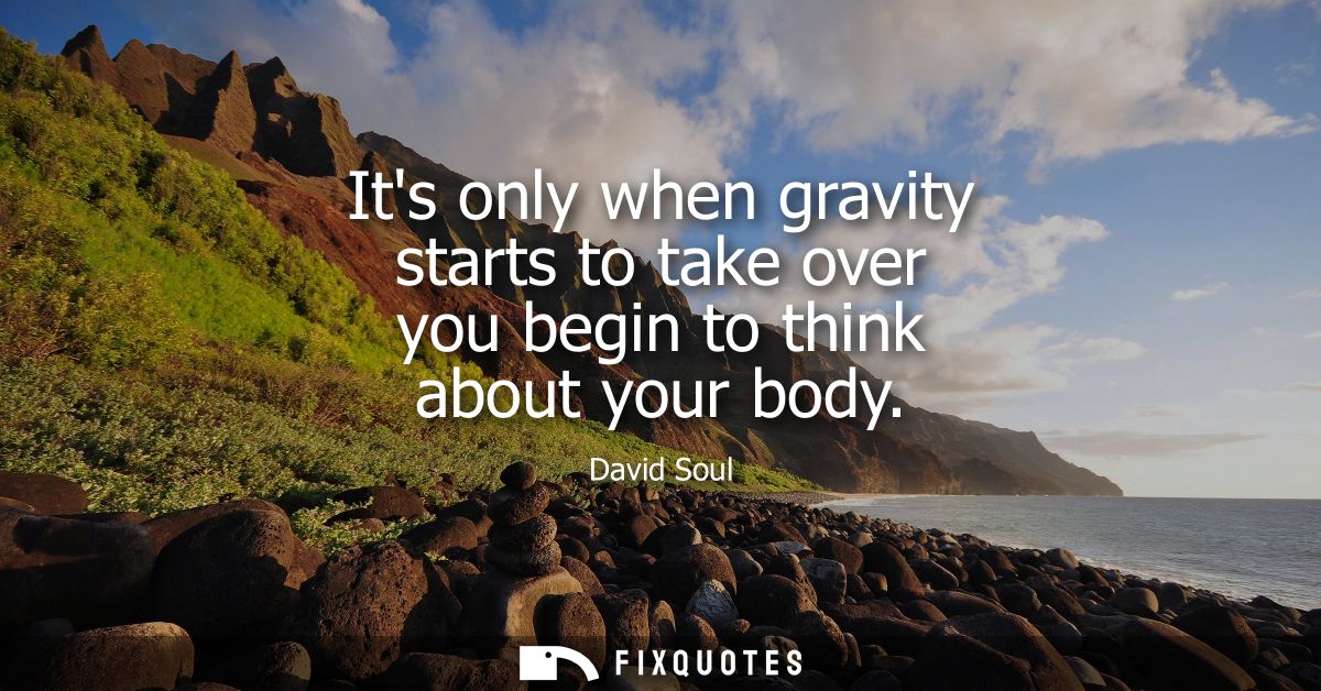 Its only when gravity starts to take over you begin to think about your body