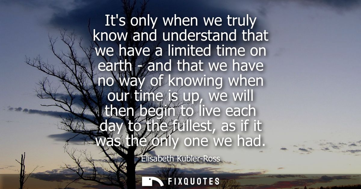 Its only when we truly know and understand that we have a limited time on earth - and that we have no way of knowing whe