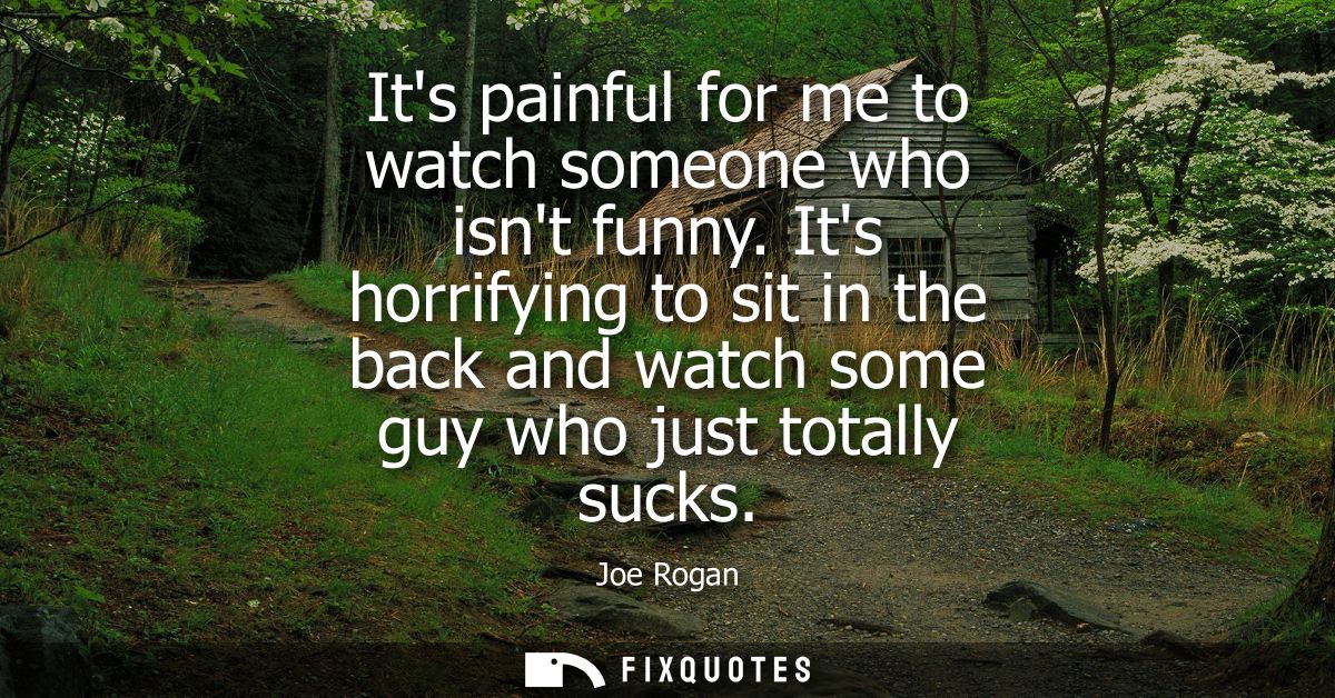 Its painful for me to watch someone who isnt funny. Its horrifying to sit in the back and watch some guy who just totall