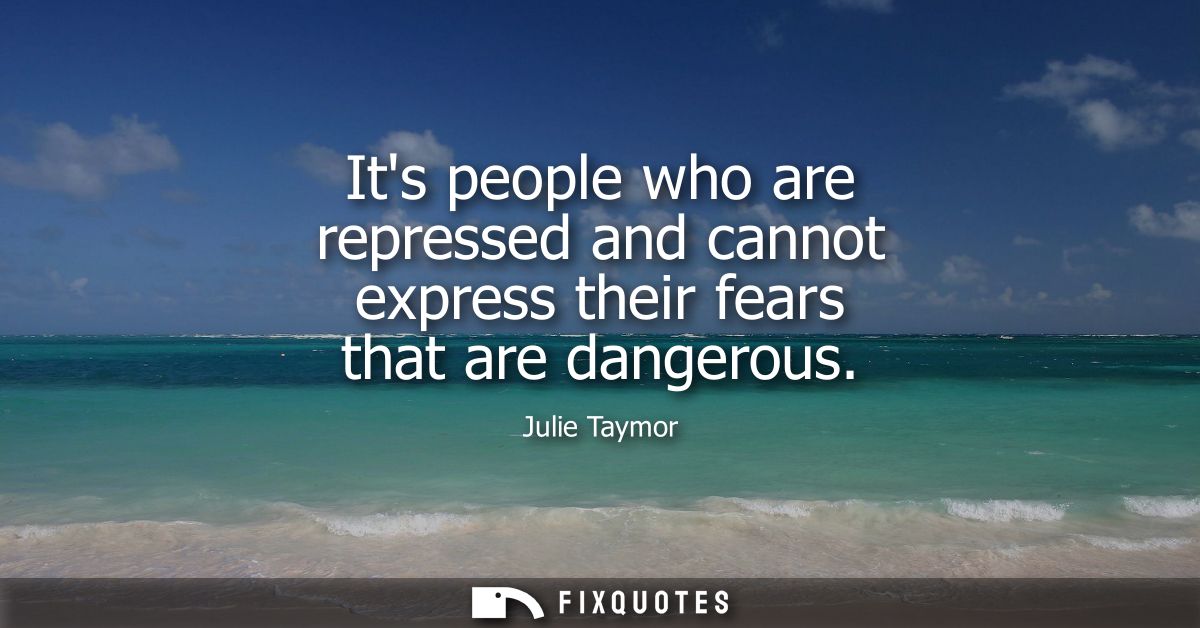 Its people who are repressed and cannot express their fears that are dangerous