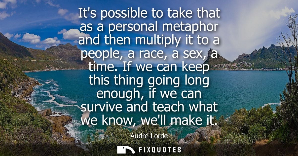Its possible to take that as a personal metaphor and then multiply it to a people, a race, a sex, a time.