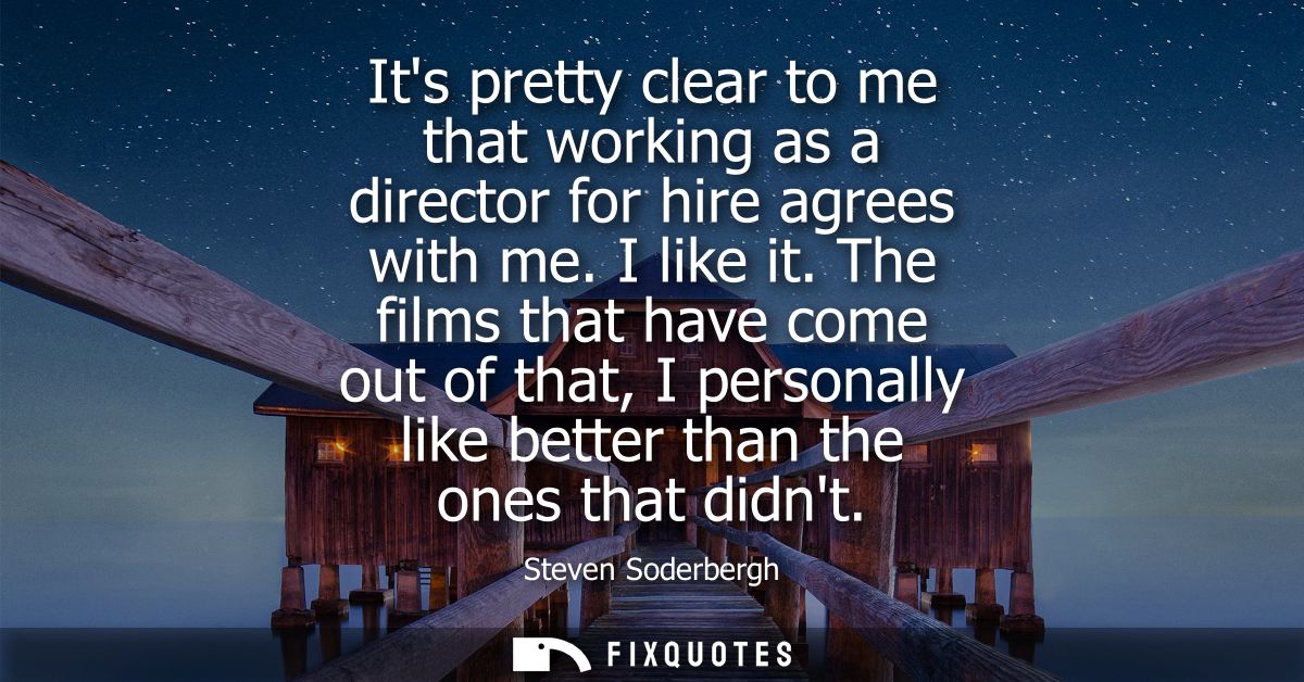 Its pretty clear to me that working as a director for hire agrees with me. I like it. The films that have come out of th