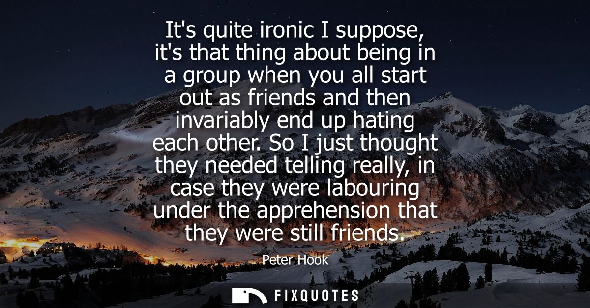 Its quite ironic I suppose, its that thing about being in a group when you all start out as friends and then invariably 