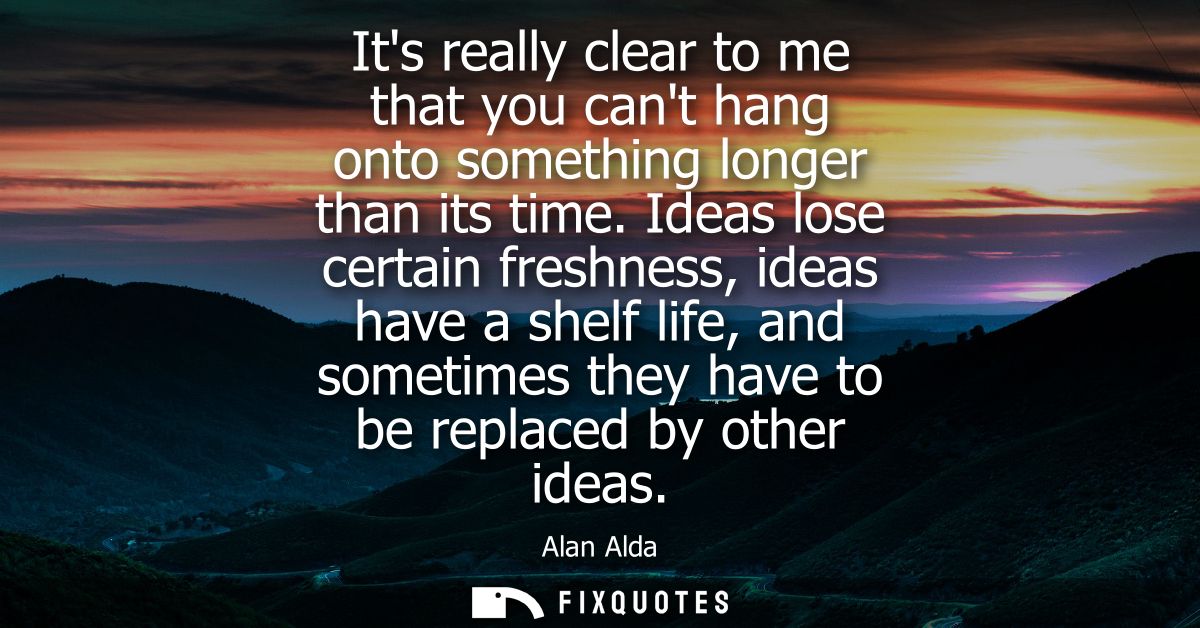 Its really clear to me that you cant hang onto something longer than its time. Ideas lose certain freshness, ideas have 
