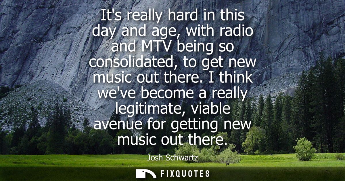 Its really hard in this day and age, with radio and MTV being so consolidated, to get new music out there.