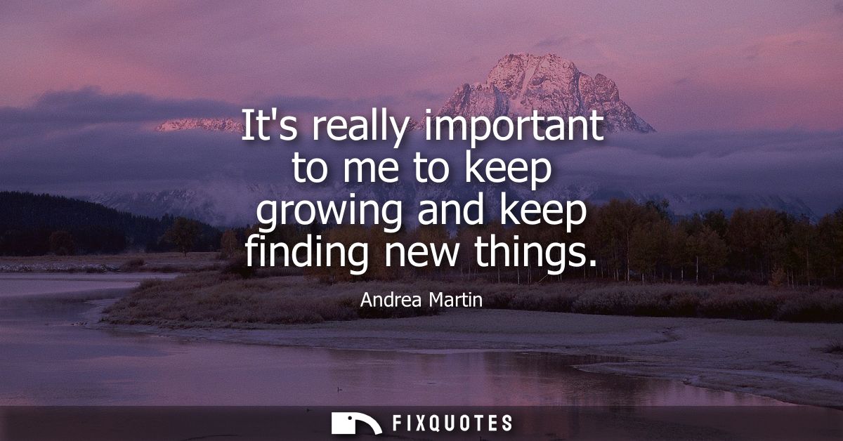 Its really important to me to keep growing and keep finding new things