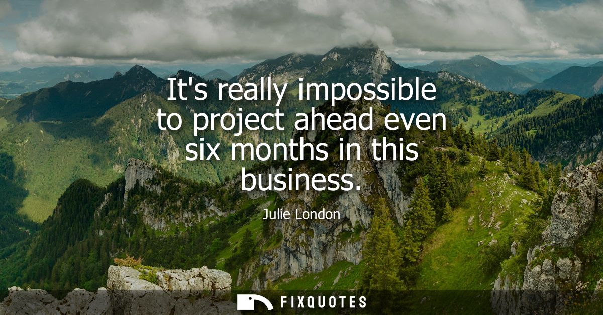 Its really impossible to project ahead even six months in this business