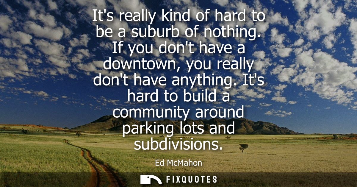 Its really kind of hard to be a suburb of nothing. If you dont have a downtown, you really dont have anything.