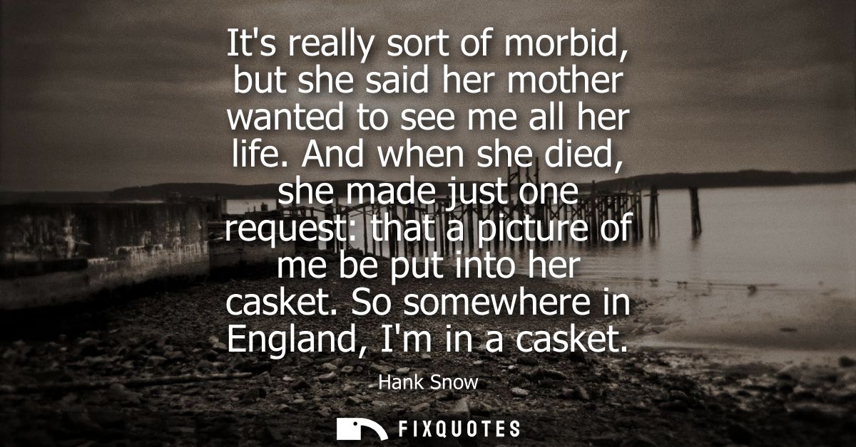 Its really sort of morbid, but she said her mother wanted to see me all her life. And when she died, she made just one r