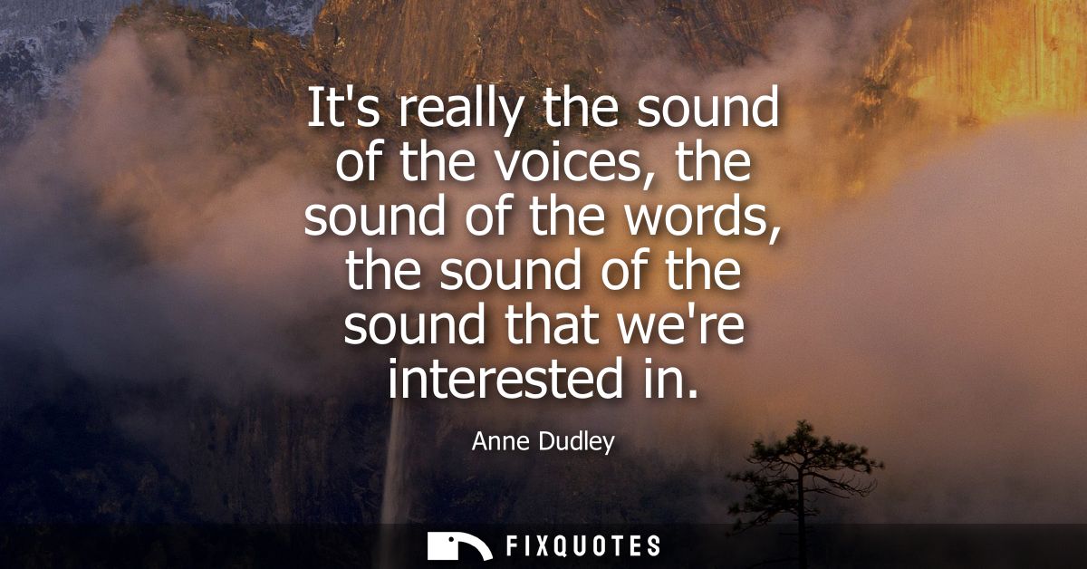 Its really the sound of the voices, the sound of the words, the sound of the sound that were interested in