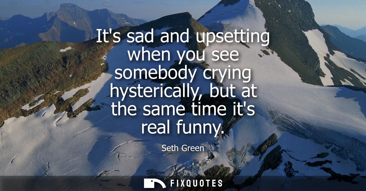 Its sad and upsetting when you see somebody crying hysterically, but at the same time its real funny