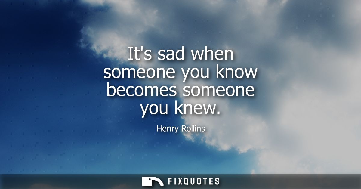 Its sad when someone you know becomes someone you knew