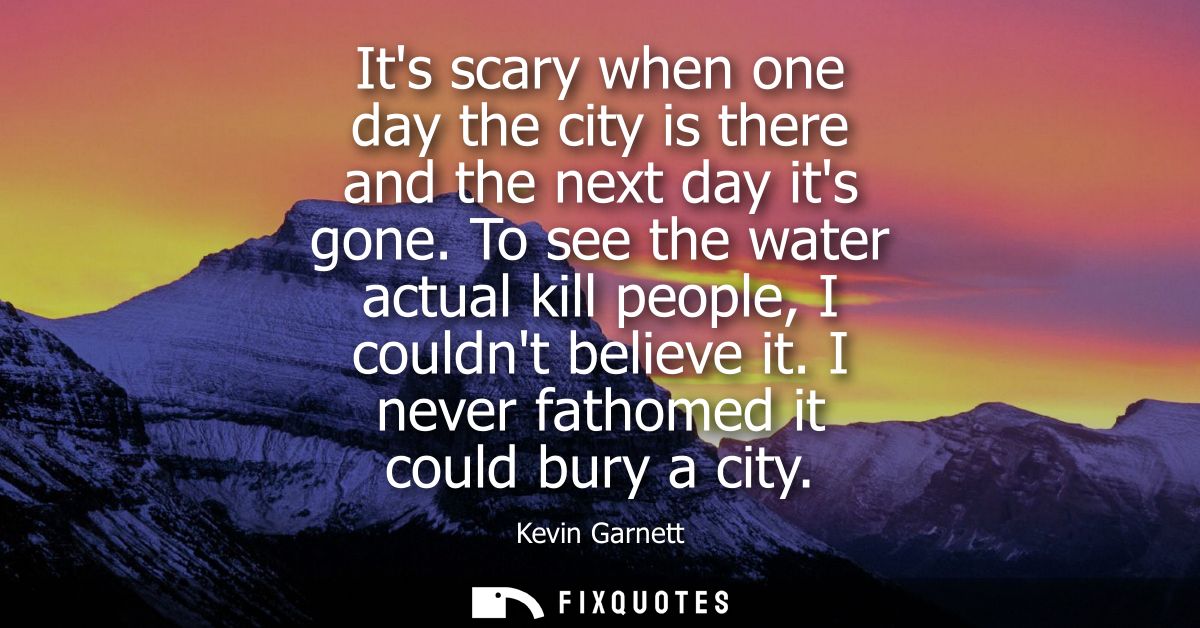 Its scary when one day the city is there and the next day its gone. To see the water actual kill people, I couldnt belie
