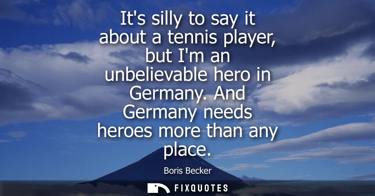 Its silly to say it about a tennis player, but Im an unbelievable hero in Germany. And Germany needs heroes more than an