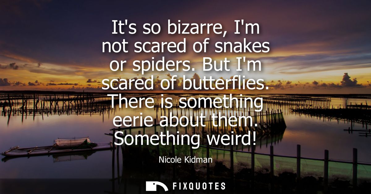 Its so bizarre, Im not scared of snakes or spiders. But Im scared of butterflies. There is something eerie about them. S