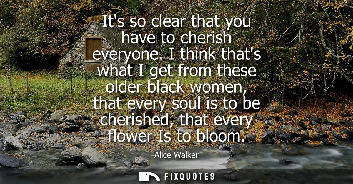 Its so clear that you have to cherish everyone. I think thats what I get from these older black women, that every soul i