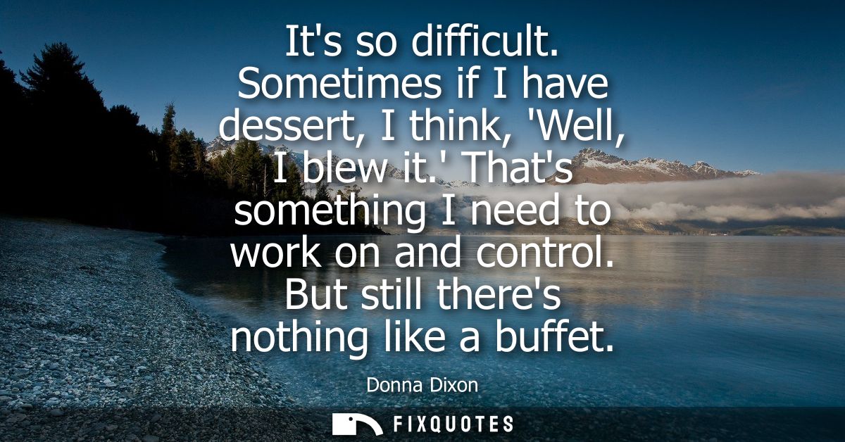 Its so difficult. Sometimes if I have dessert, I think, Well, I blew it. Thats something I need to work on and control. 