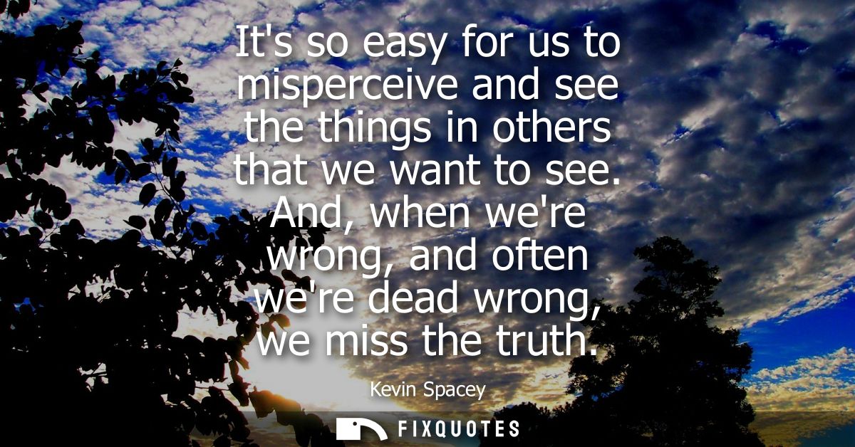 Its so easy for us to misperceive and see the things in others that we want to see. And, when were wrong, and often were