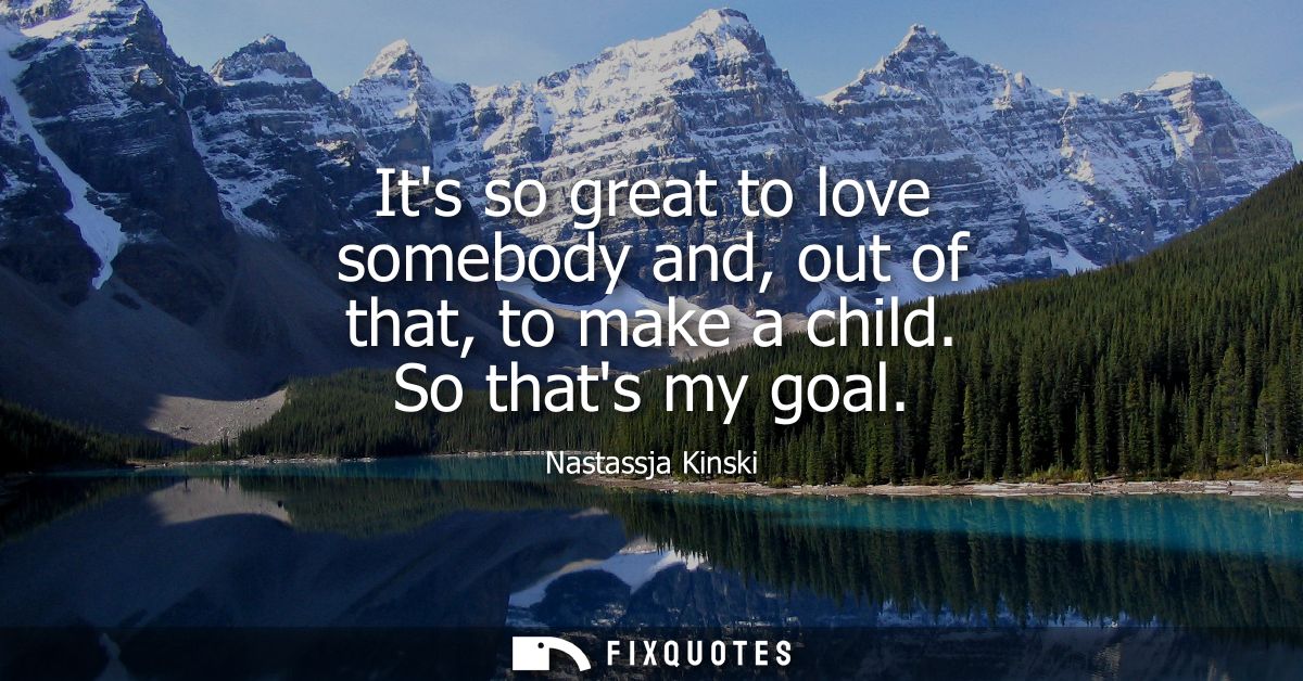 Its so great to love somebody and, out of that, to make a child. So thats my goal