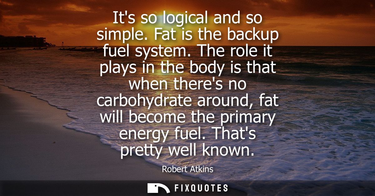 Its so logical and so simple. Fat is the backup fuel system. The role it plays in the body is that when theres no carboh
