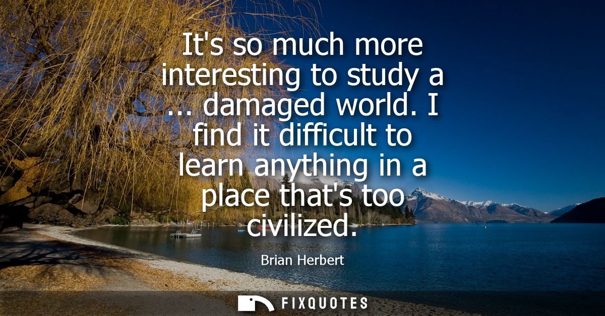 Its so much more interesting to study a ... damaged world. I find it difficult to learn anything in a place thats too ci