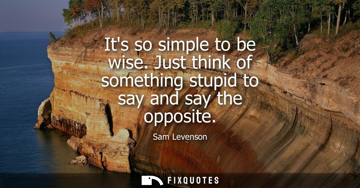 Its so simple to be wise. Just think of something stupid to say and say the opposite