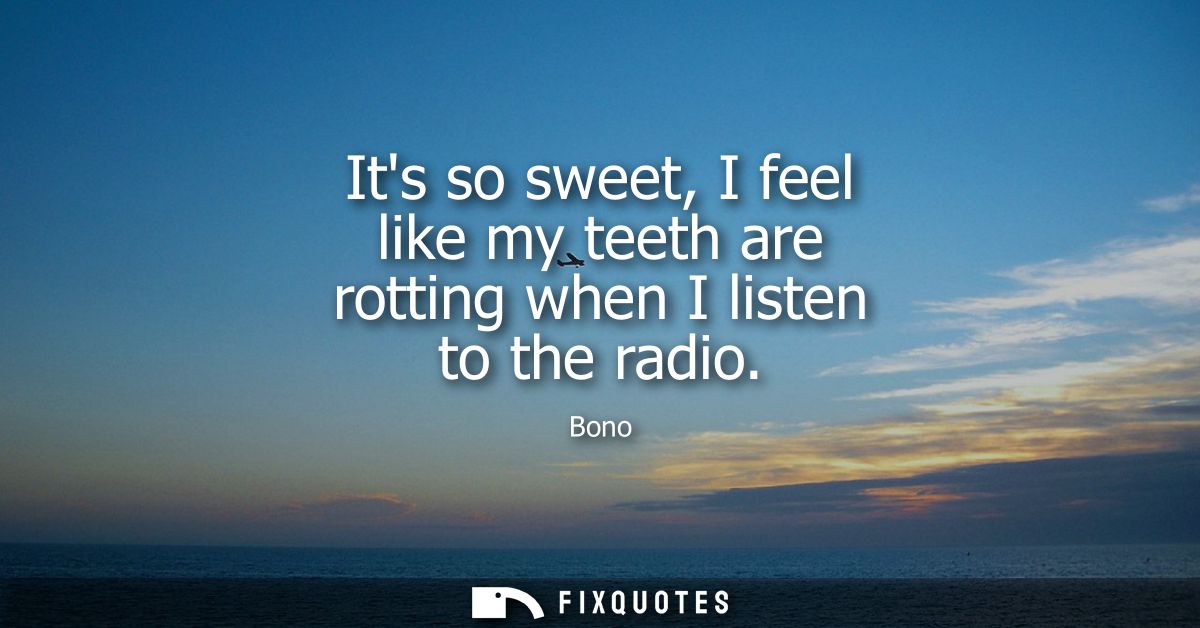 Its so sweet, I feel like my teeth are rotting when I listen to the radio