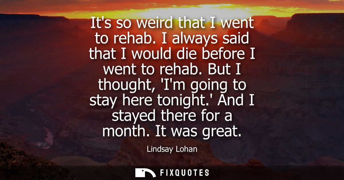 Its so weird that I went to rehab. I always said that I would die before I went to rehab. But I thought, Im going to sta