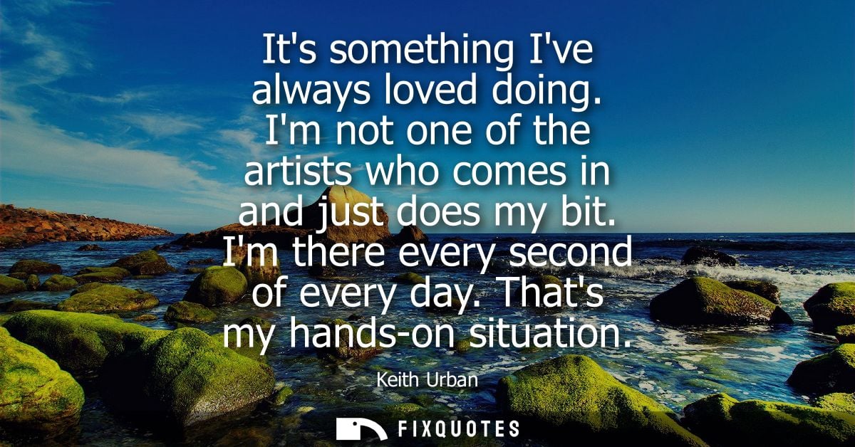 Its something Ive always loved doing. Im not one of the artists who comes in and just does my bit. Im there every second