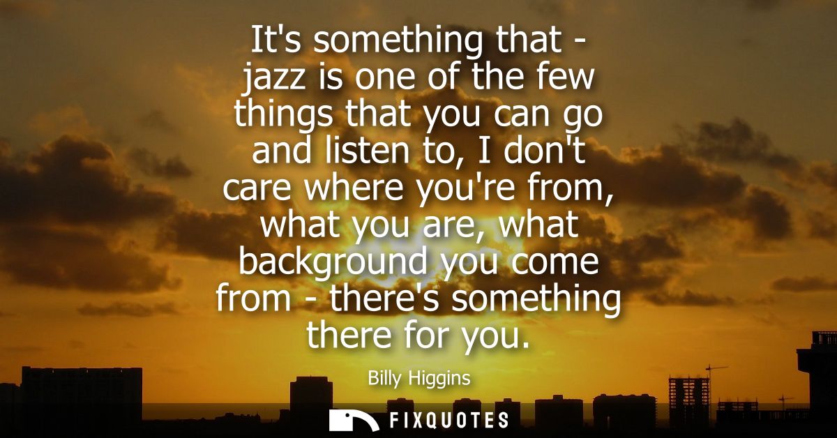 Its something that - jazz is one of the few things that you can go and listen to, I dont care where youre from, what you