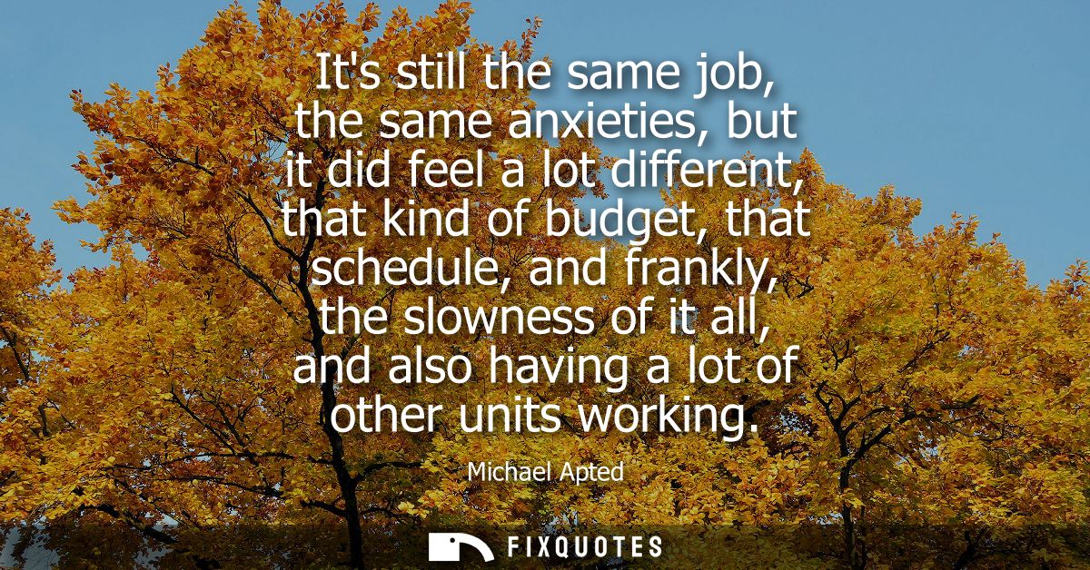 Its still the same job, the same anxieties, but it did feel a lot different, that kind of budget, that schedule, and fra