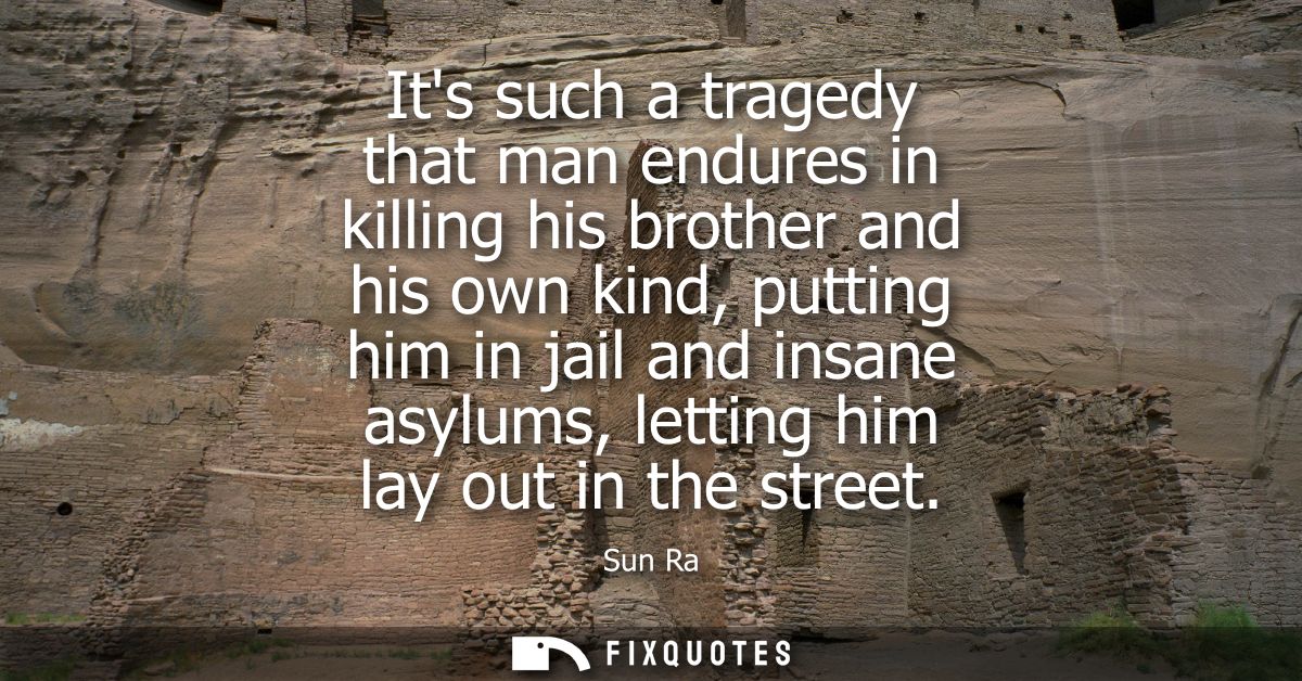 Its such a tragedy that man endures in killing his brother and his own kind, putting him in jail and insane asylums, let