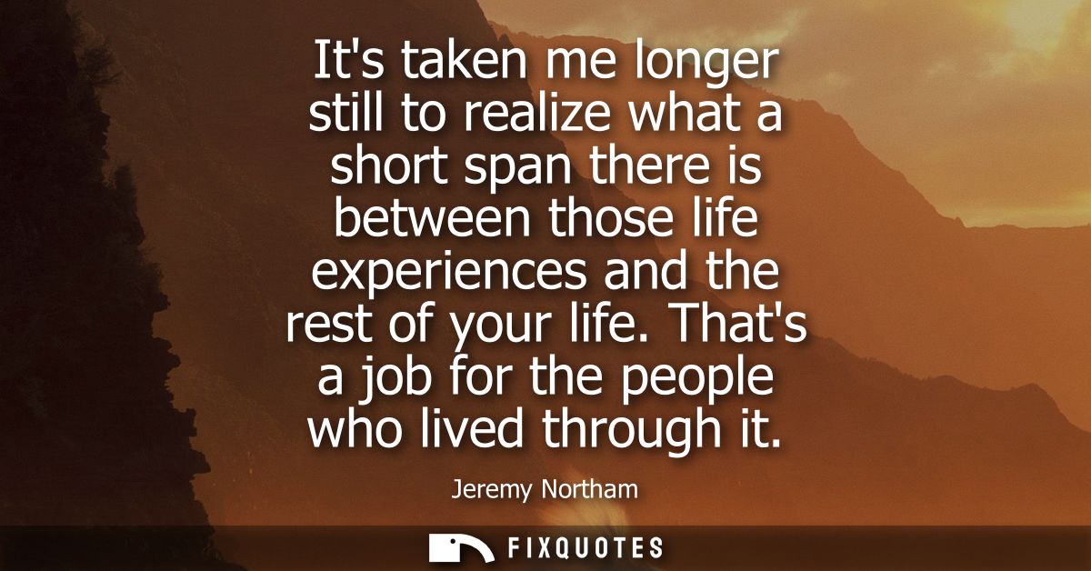 Its taken me longer still to realize what a short span there is between those life experiences and the rest of your life
