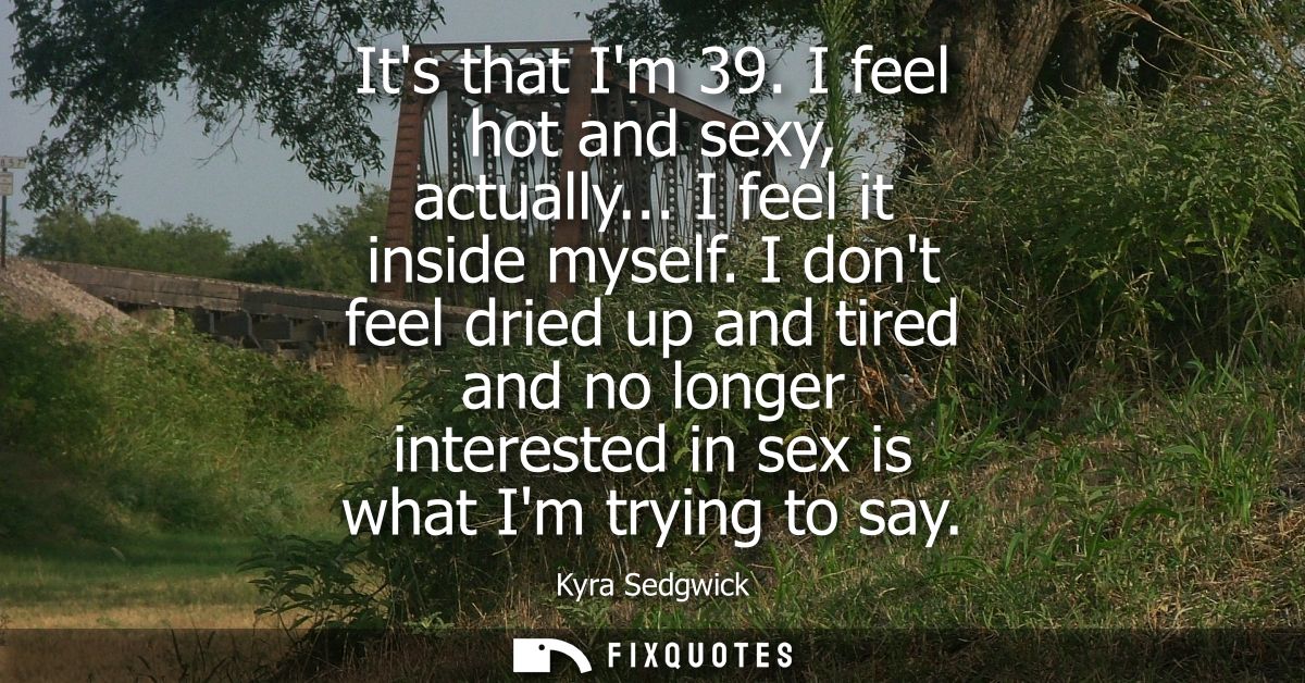 Its that Im 39. I feel hot and sexy, actually... I feel it inside myself. I dont feel dried up and tired and no longer i
