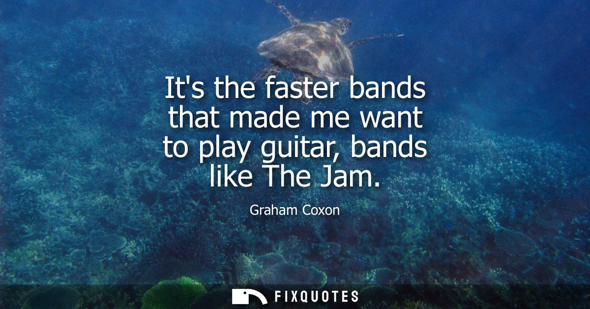 Its the faster bands that made me want to play guitar, bands like The Jam