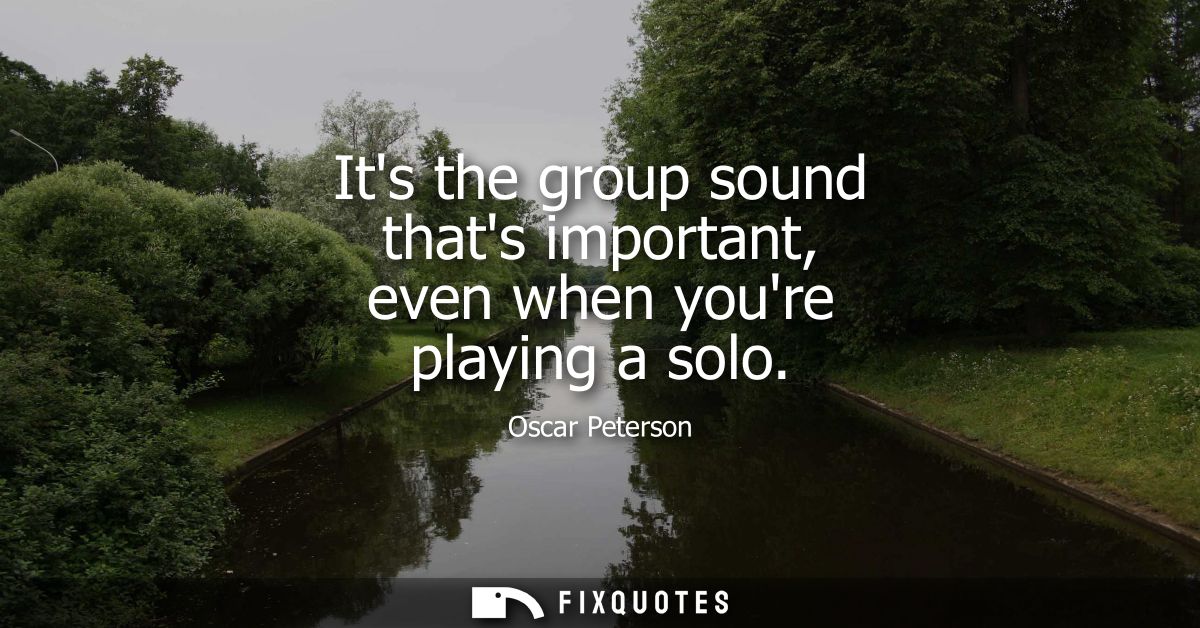 Its the group sound thats important, even when youre playing a solo