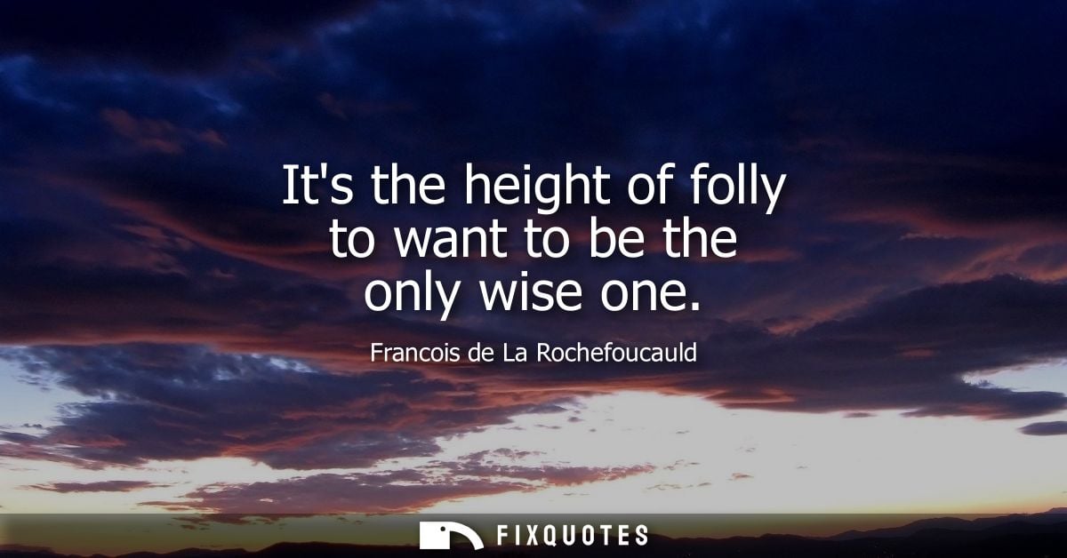 Its the height of folly to want to be the only wise one